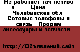 Не работает тач лениво а 7600 › Цена ­ 1 300 - Челябинская обл. Сотовые телефоны и связь » Продам аксессуары и запчасти   